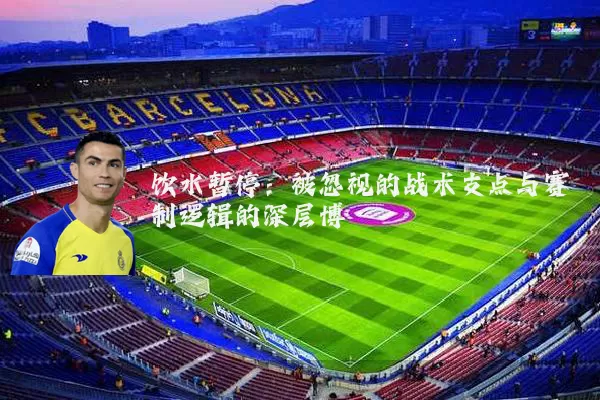 饮水暂停:被忽视的战术支点与赛制逻辑的深层博弈
